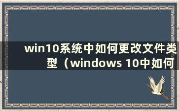 win10系统中如何更改文件类型（windows 10中如何更改文件类型）